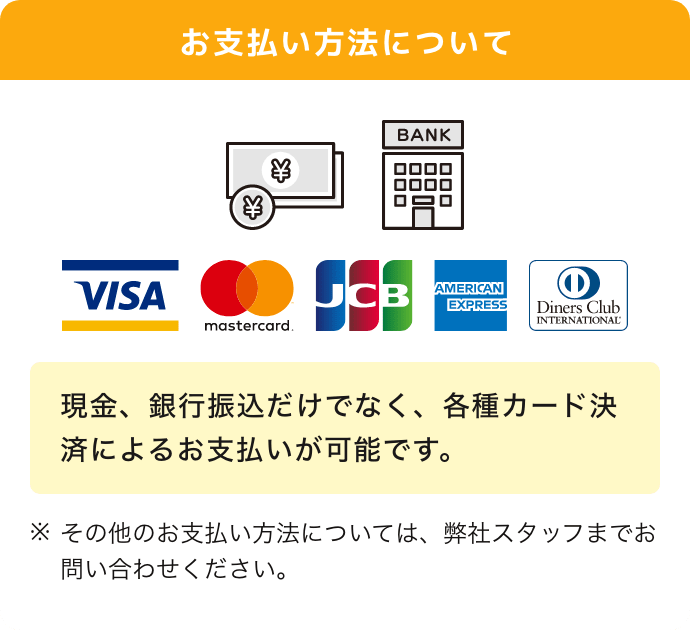 お支払い方法について 現金,振り込み,VISA、マスターカード、JCB、アメリカン・エキスプレス、ダイナースクラブ、現金、銀行振込だけでなく、各種カード決済によるお支払いが可能です。その他のお支払い方法については、弊社スタッフまでお問い合わせください。